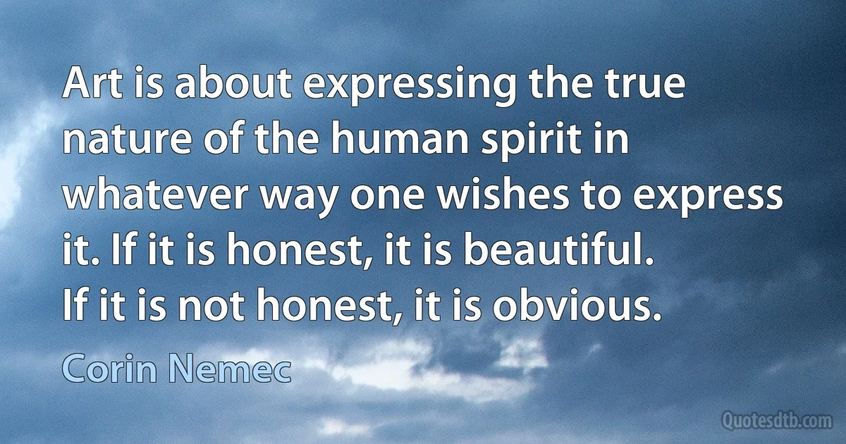 Art is about expressing the true nature of the human spirit in whatever way one wishes to express it. If it is honest, it is beautiful. If it is not honest, it is obvious. (Corin Nemec)