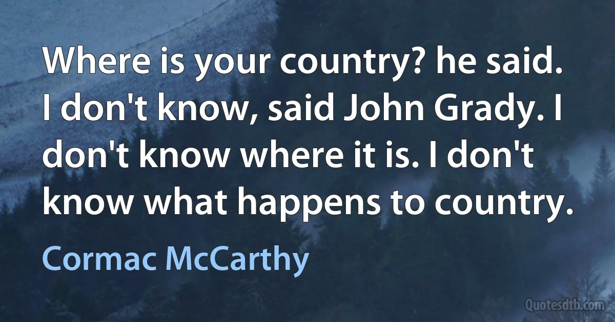 Where is your country? he said.
I don't know, said John Grady. I don't know where it is. I don't know what happens to country. (Cormac McCarthy)