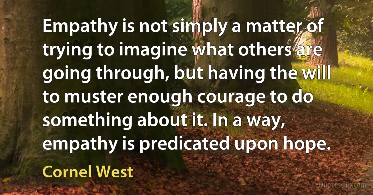 Empathy is not simply a matter of trying to imagine what others are going through, but having the will to muster enough courage to do something about it. In a way, empathy is predicated upon hope. (Cornel West)