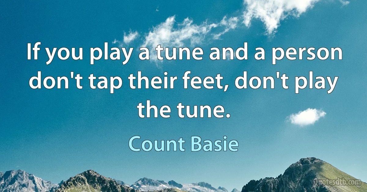 If you play a tune and a person don't tap their feet, don't play the tune. (Count Basie)