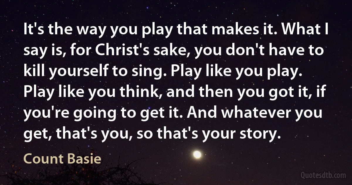 It's the way you play that makes it. What I say is, for Christ's sake, you don't have to kill yourself to sing. Play like you play. Play like you think, and then you got it, if you're going to get it. And whatever you get, that's you, so that's your story. (Count Basie)