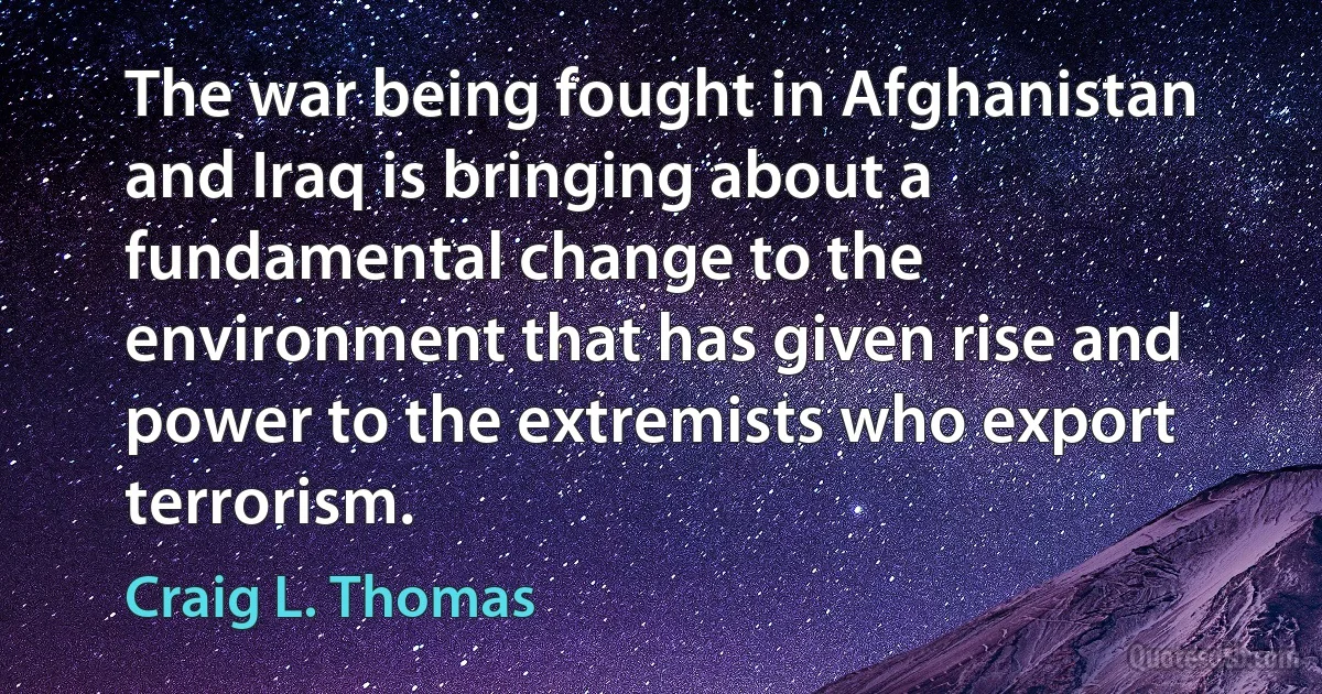 The war being fought in Afghanistan and Iraq is bringing about a fundamental change to the environment that has given rise and power to the extremists who export terrorism. (Craig L. Thomas)