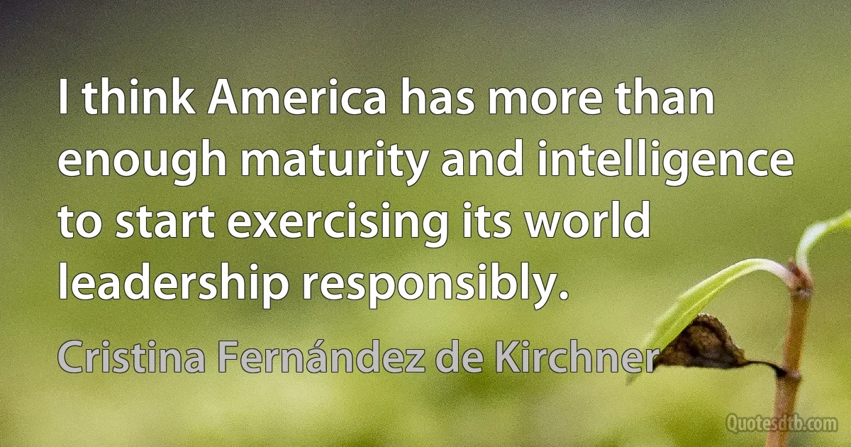 I think America has more than enough maturity and intelligence to start exercising its world leadership responsibly. (Cristina Fernández de Kirchner)