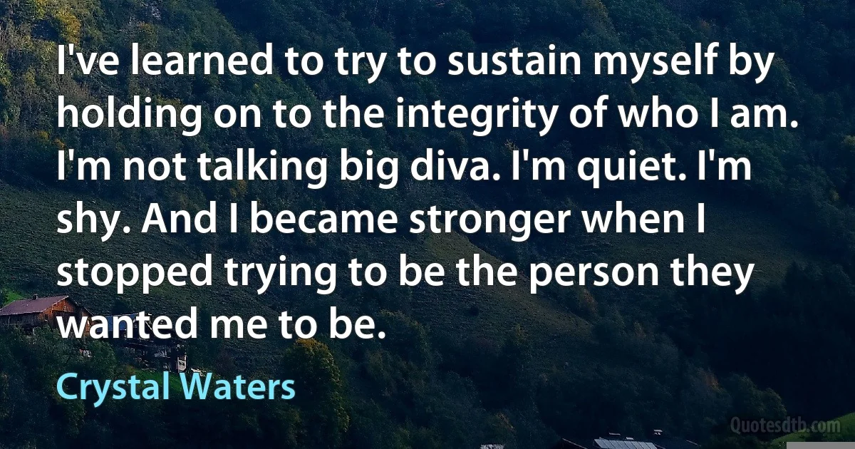 I've learned to try to sustain myself by holding on to the integrity of who I am. I'm not talking big diva. I'm quiet. I'm shy. And I became stronger when I stopped trying to be the person they wanted me to be. (Crystal Waters)