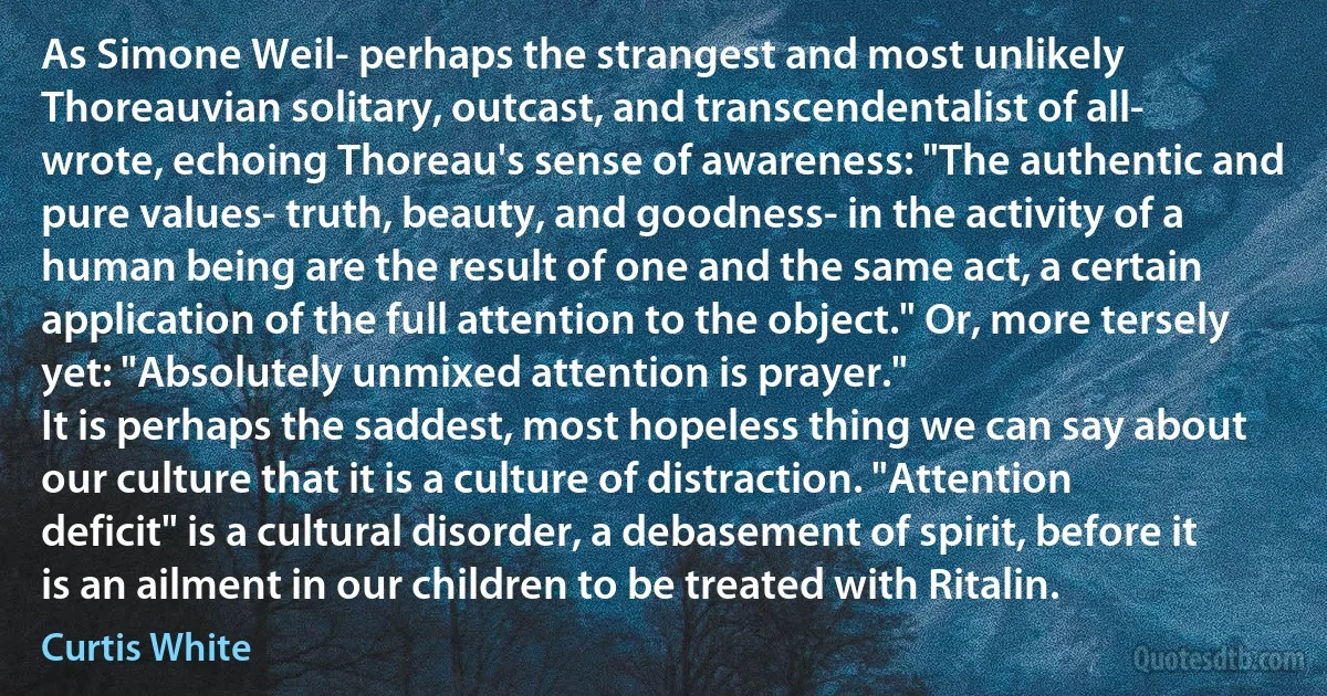 As Simone Weil- perhaps the strangest and most unlikely Thoreauvian solitary, outcast, and transcendentalist of all- wrote, echoing Thoreau's sense of awareness: "The authentic and pure values- truth, beauty, and goodness- in the activity of a human being are the result of one and the same act, a certain application of the full attention to the object." Or, more tersely yet: "Absolutely unmixed attention is prayer."
It is perhaps the saddest, most hopeless thing we can say about our culture that it is a culture of distraction. "Attention deficit" is a cultural disorder, a debasement of spirit, before it is an ailment in our children to be treated with Ritalin. (Curtis White)