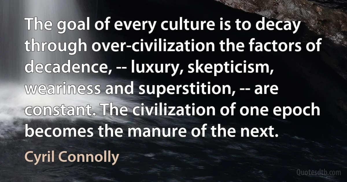 The goal of every culture is to decay through over-civilization the factors of decadence, -- luxury, skepticism, weariness and superstition, -- are constant. The civilization of one epoch becomes the manure of the next. (Cyril Connolly)