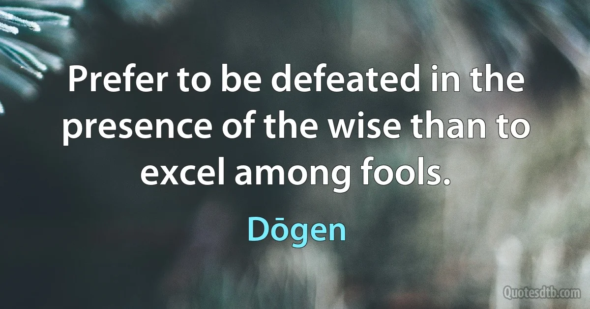 Prefer to be defeated in the presence of the wise than to excel among fools. (Dōgen)