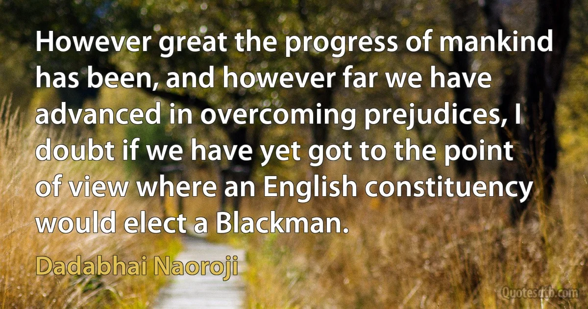 However great the progress of mankind has been, and however far we have advanced in overcoming prejudices, I doubt if we have yet got to the point of view where an English constituency would elect a Blackman. (Dadabhai Naoroji)