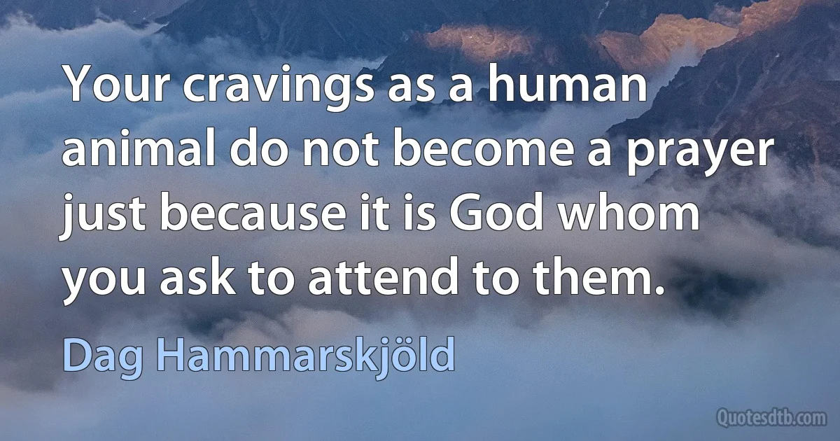 Your cravings as a human animal do not become a prayer just because it is God whom you ask to attend to them. (Dag Hammarskjöld)