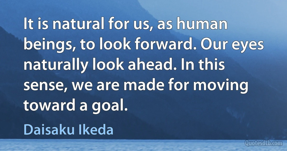 It is natural for us, as human beings, to look forward. Our eyes naturally look ahead. In this sense, we are made for moving toward a goal. (Daisaku Ikeda)