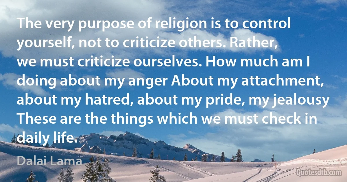 The very purpose of religion is to control yourself, not to criticize others. Rather, we must criticize ourselves. How much am I doing about my anger About my attachment, about my hatred, about my pride, my jealousy These are the things which we must check in daily life. (Dalai Lama)