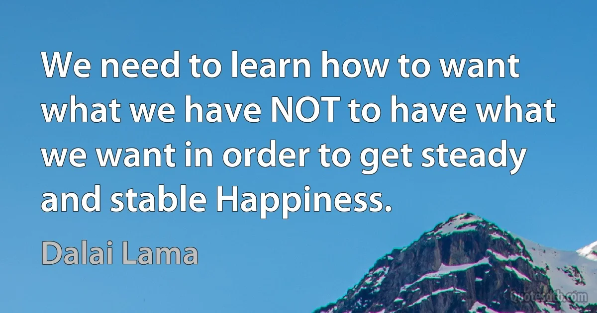 We need to learn how to want what we have NOT to have what we want in order to get steady and stable Happiness. (Dalai Lama)