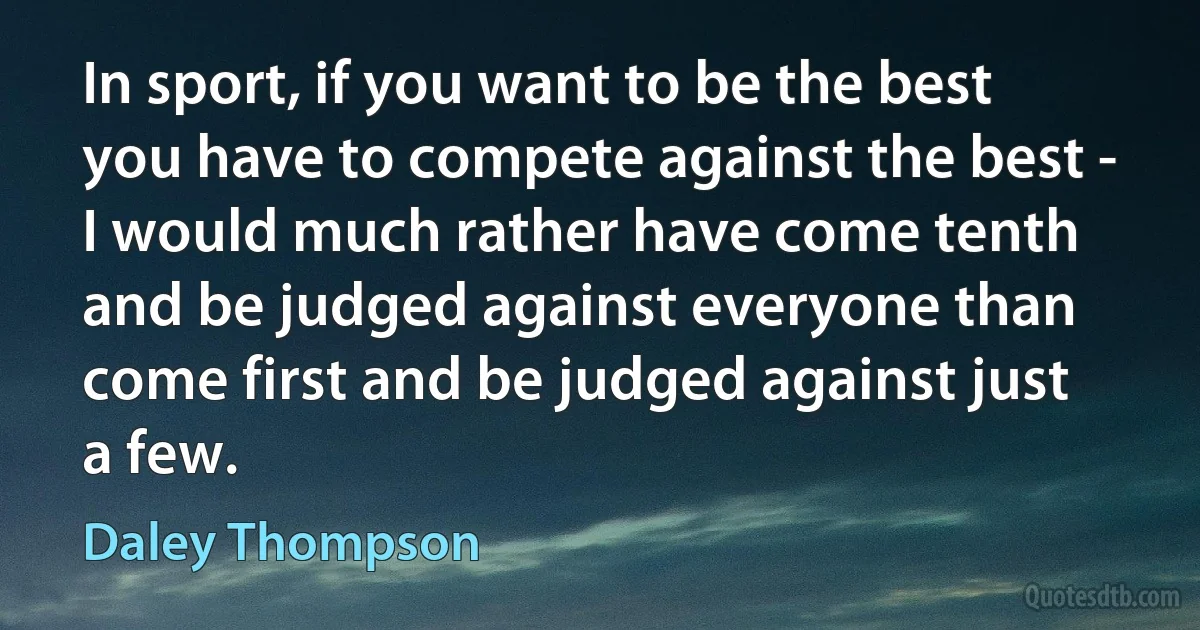 In sport, if you want to be the best you have to compete against the best - I would much rather have come tenth and be judged against everyone than come first and be judged against just a few. (Daley Thompson)