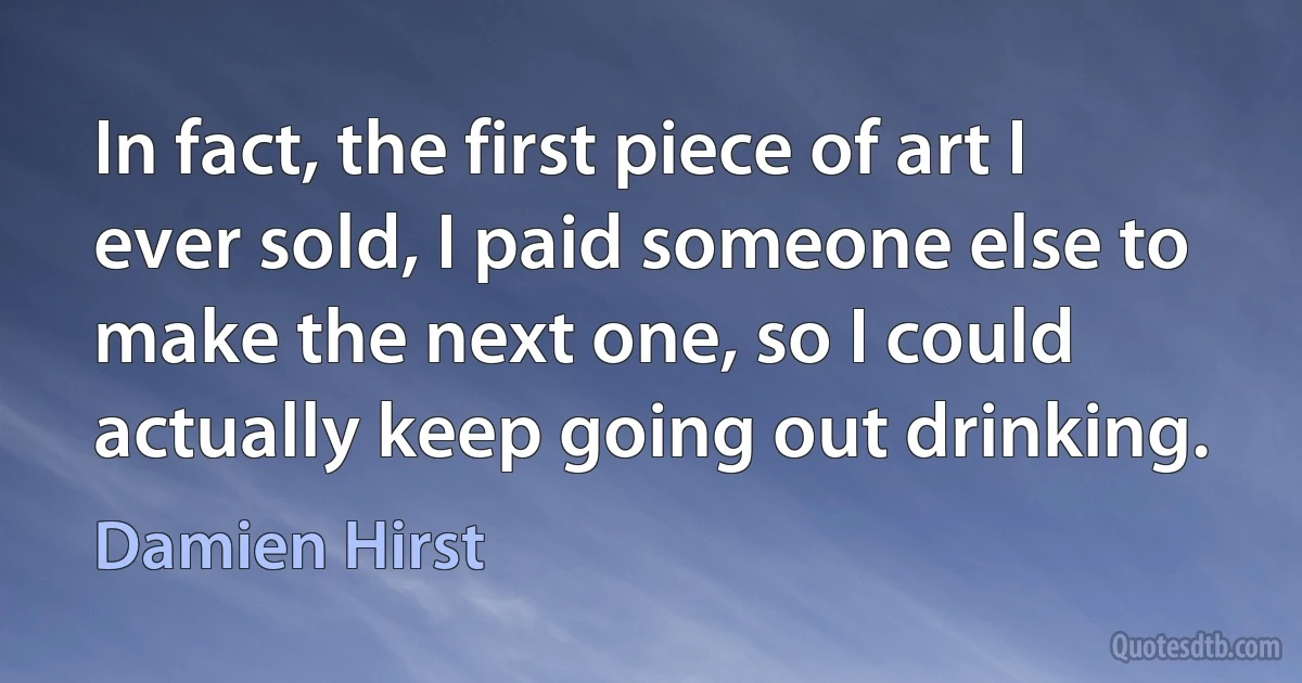 In fact, the first piece of art I ever sold, I paid someone else to make the next one, so I could actually keep going out drinking. (Damien Hirst)