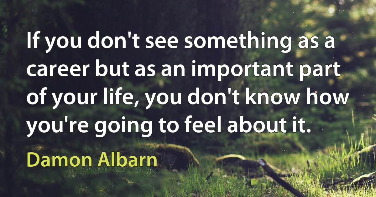 If you don't see something as a career but as an important part of your life, you don't know how you're going to feel about it. (Damon Albarn)