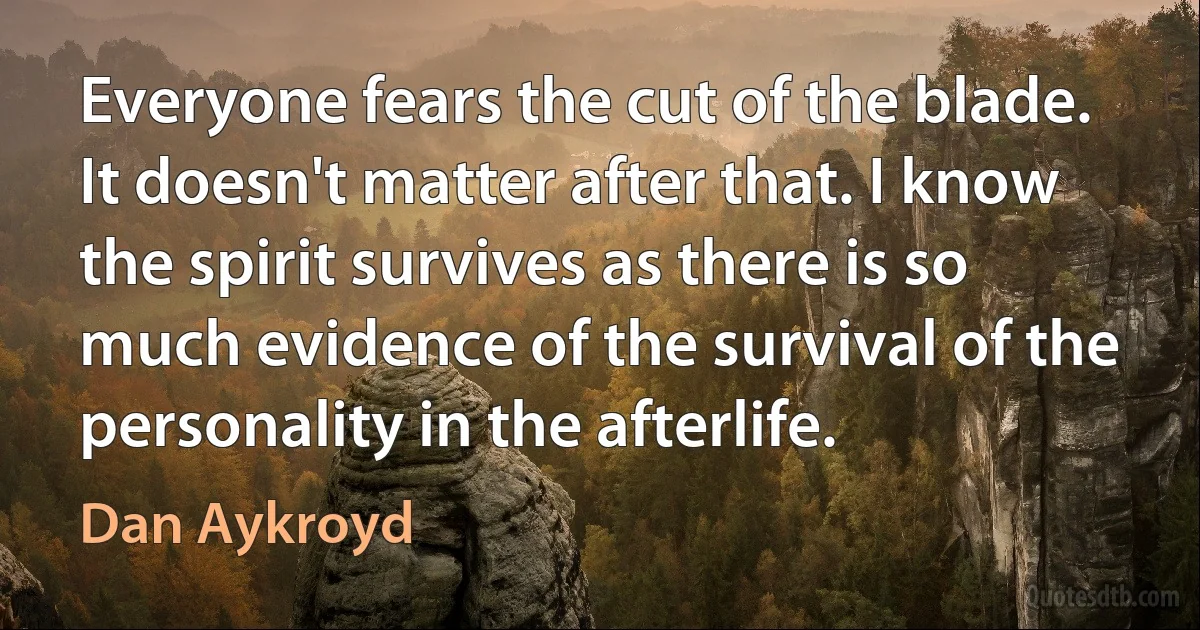 Everyone fears the cut of the blade. It doesn't matter after that. I know the spirit survives as there is so much evidence of the survival of the personality in the afterlife. (Dan Aykroyd)