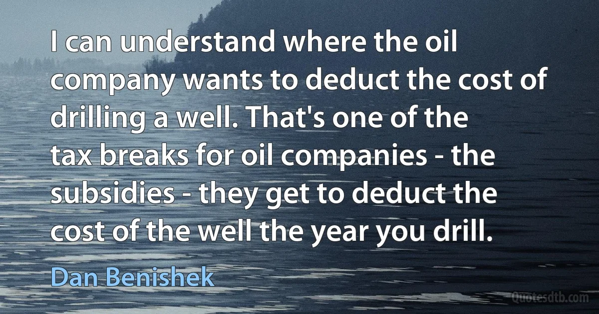 I can understand where the oil company wants to deduct the cost of drilling a well. That's one of the tax breaks for oil companies - the subsidies - they get to deduct the cost of the well the year you drill. (Dan Benishek)