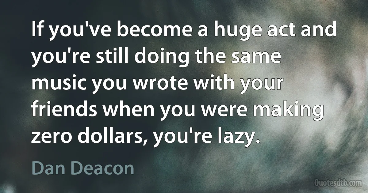 If you've become a huge act and you're still doing the same music you wrote with your friends when you were making zero dollars, you're lazy. (Dan Deacon)