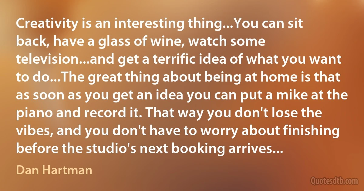 Creativity is an interesting thing...You can sit back, have a glass of wine, watch some television...and get a terrific idea of what you want to do...The great thing about being at home is that as soon as you get an idea you can put a mike at the piano and record it. That way you don't lose the vibes, and you don't have to worry about finishing before the studio's next booking arrives... (Dan Hartman)