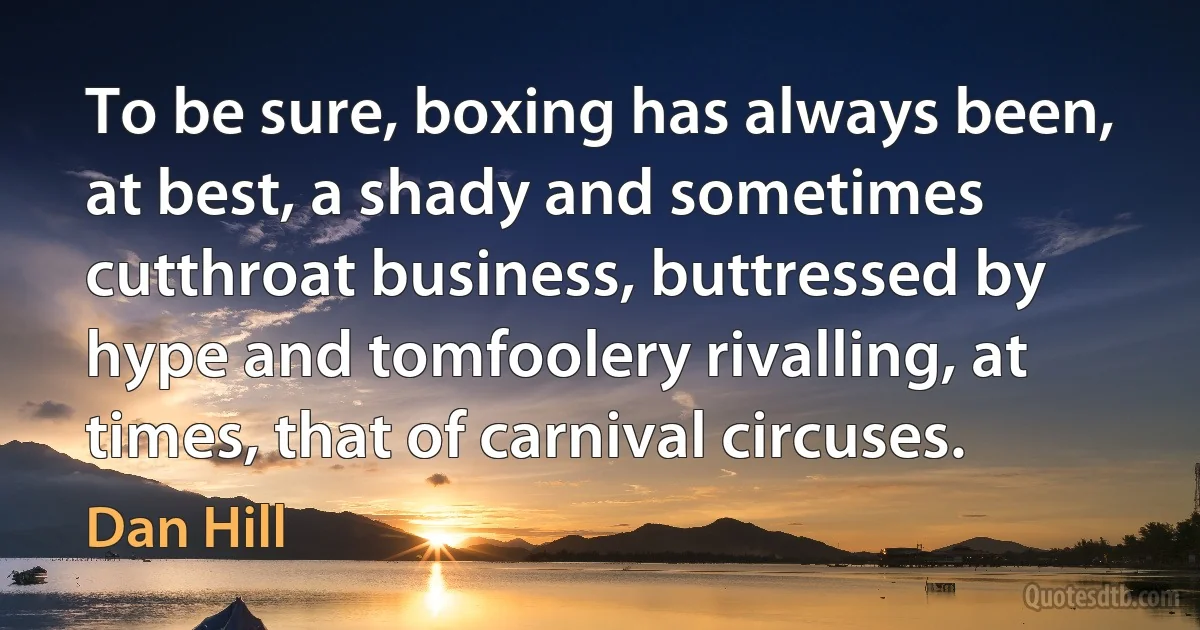 To be sure, boxing has always been, at best, a shady and sometimes cutthroat business, buttressed by hype and tomfoolery rivalling, at times, that of carnival circuses. (Dan Hill)