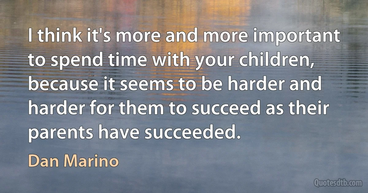 I think it's more and more important to spend time with your children, because it seems to be harder and harder for them to succeed as their parents have succeeded. (Dan Marino)