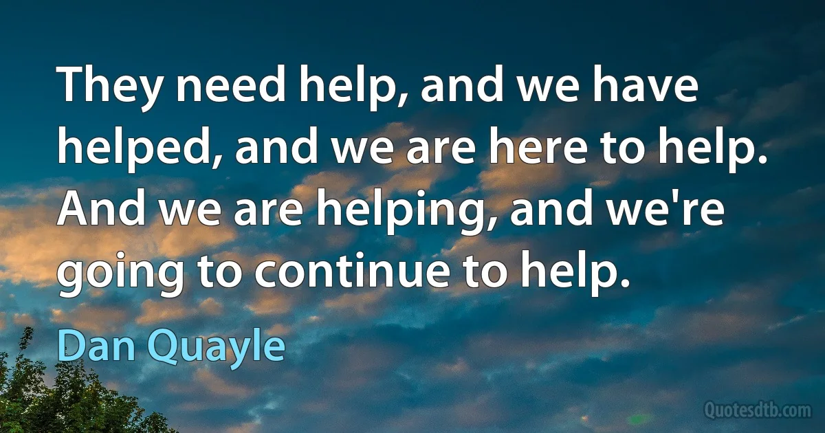 They need help, and we have helped, and we are here to help. And we are helping, and we're going to continue to help. (Dan Quayle)