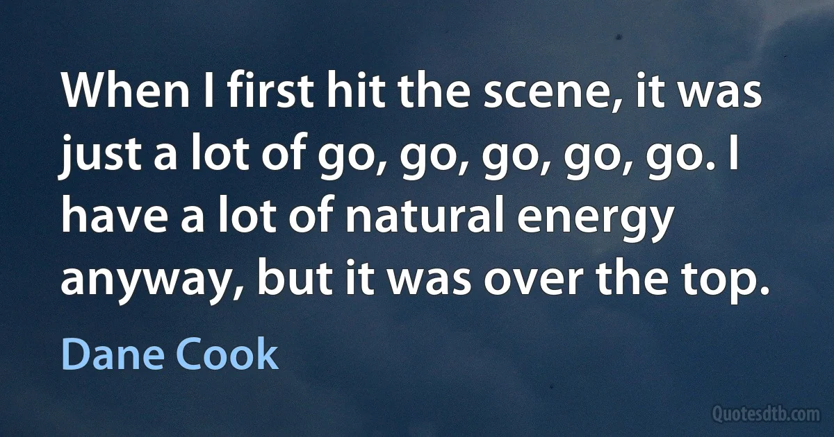 When I first hit the scene, it was just a lot of go, go, go, go, go. I have a lot of natural energy anyway, but it was over the top. (Dane Cook)