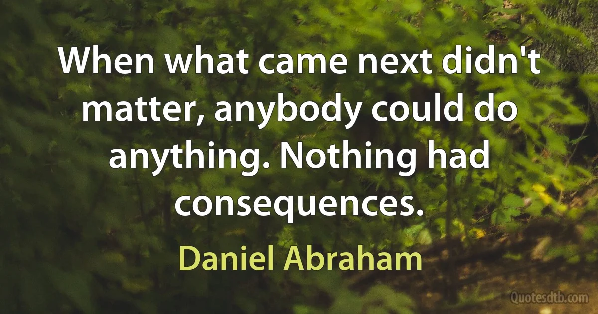 When what came next didn't matter, anybody could do anything. Nothing had consequences. (Daniel Abraham)