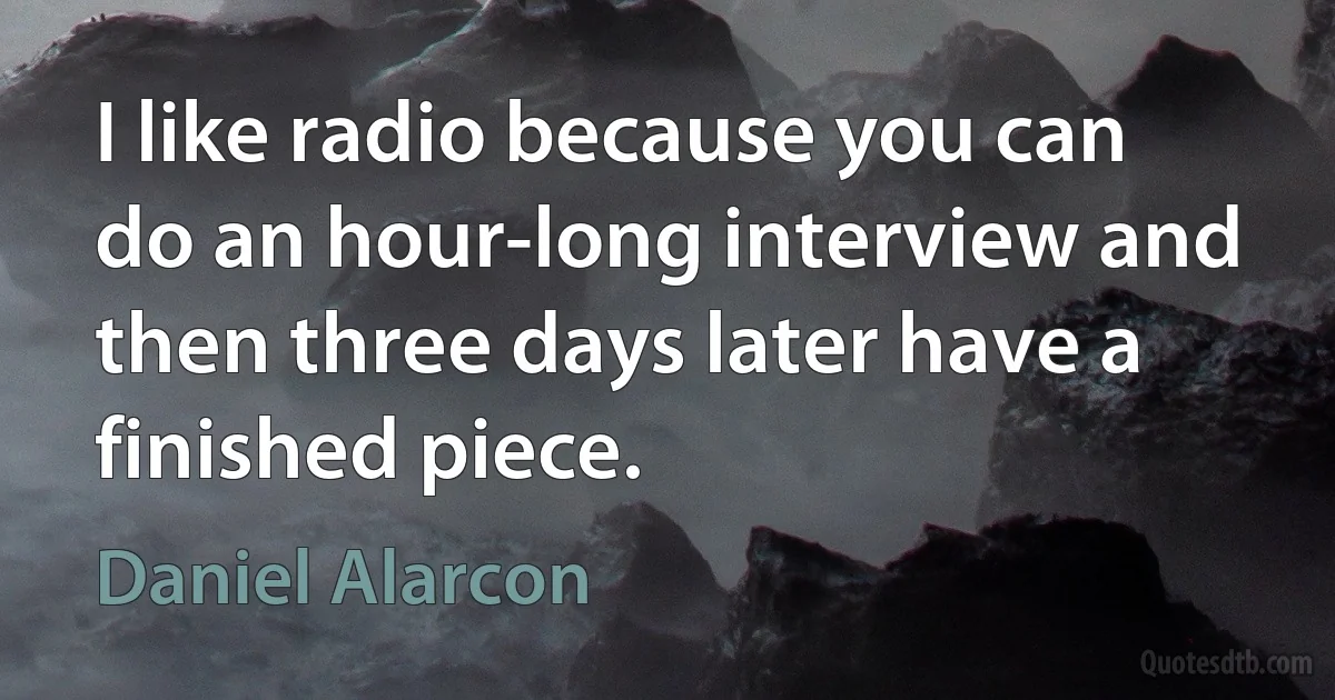 I like radio because you can do an hour-long interview and then three days later have a finished piece. (Daniel Alarcon)