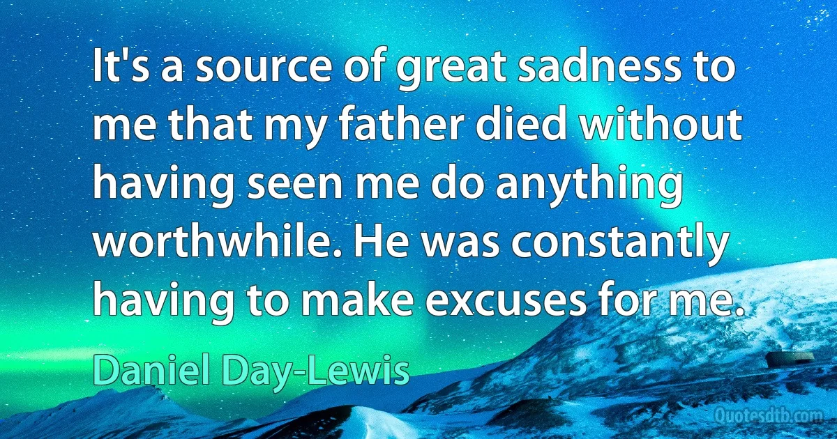 It's a source of great sadness to me that my father died without having seen me do anything worthwhile. He was constantly having to make excuses for me. (Daniel Day-Lewis)