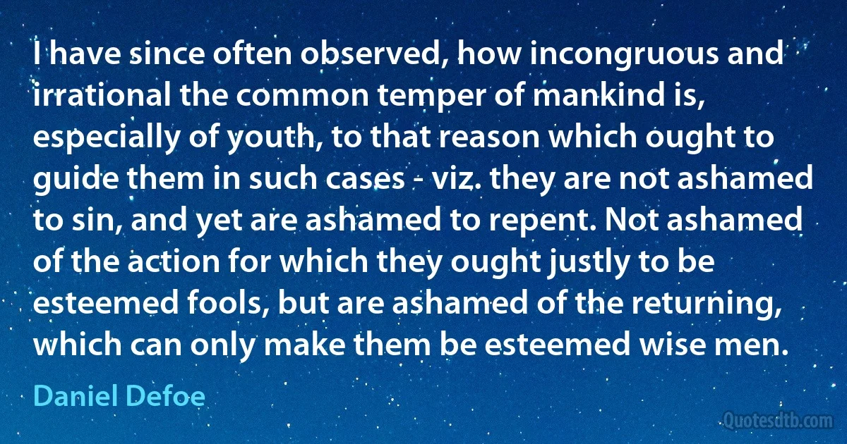 I have since often observed, how incongruous and irrational the common temper of mankind is, especially of youth, to that reason which ought to guide them in such cases - viz. they are not ashamed to sin, and yet are ashamed to repent. Not ashamed of the action for which they ought justly to be esteemed fools, but are ashamed of the returning, which can only make them be esteemed wise men. (Daniel Defoe)