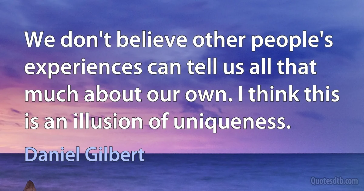 We don't believe other people's experiences can tell us all that much about our own. I think this is an illusion of uniqueness. (Daniel Gilbert)