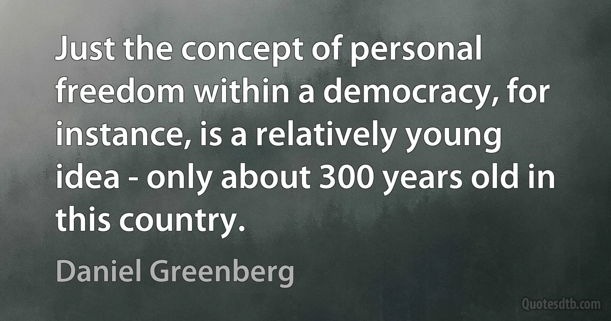 Just the concept of personal freedom within a democracy, for instance, is a relatively young idea - only about 300 years old in this country. (Daniel Greenberg)