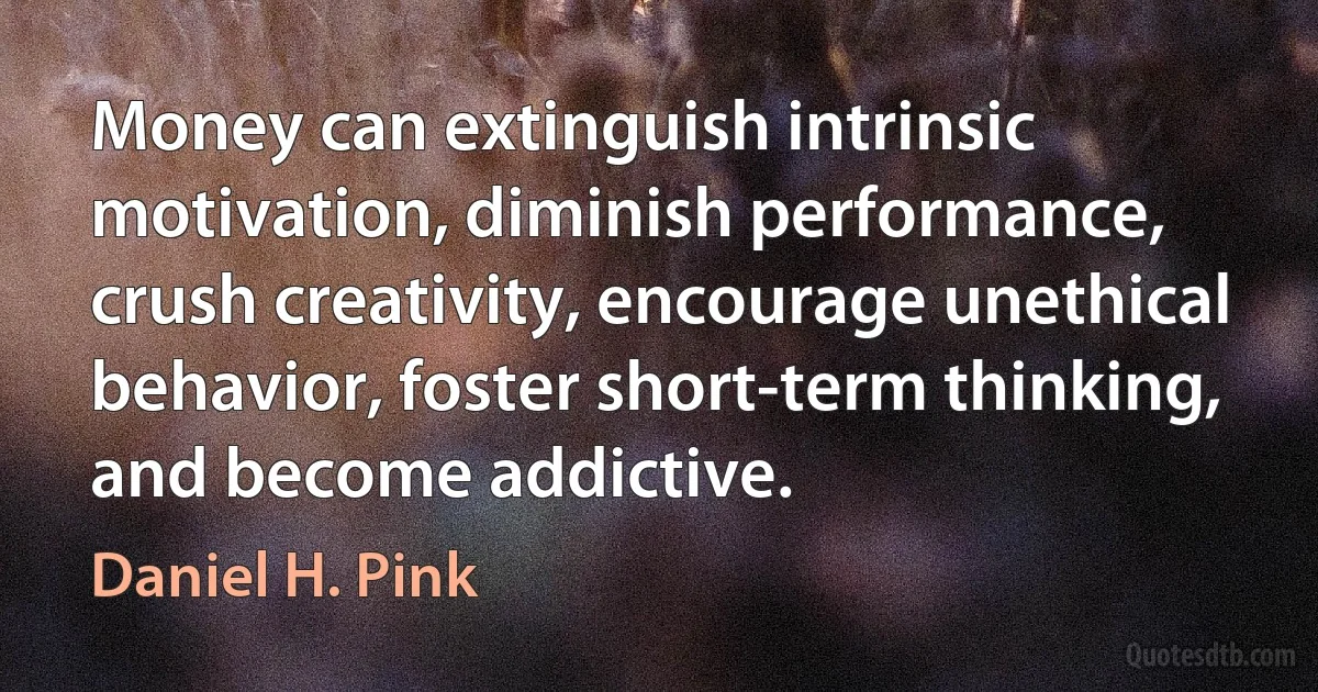 Money can extinguish intrinsic motivation, diminish performance, crush creativity, encourage unethical behavior, foster short-term thinking, and become addictive. (Daniel H. Pink)