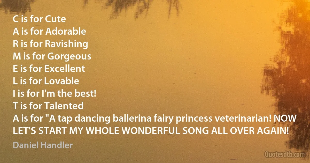 C is for Cute
A is for Adorable
R is for Ravishing
M is for Gorgeous
E is for Excellent
L is for Lovable
I is for I'm the best!
T is for Talented
A is for "A tap dancing ballerina fairy princess veterinarian! NOW LET'S START MY WHOLE WONDERFUL SONG ALL OVER AGAIN! (Daniel Handler)