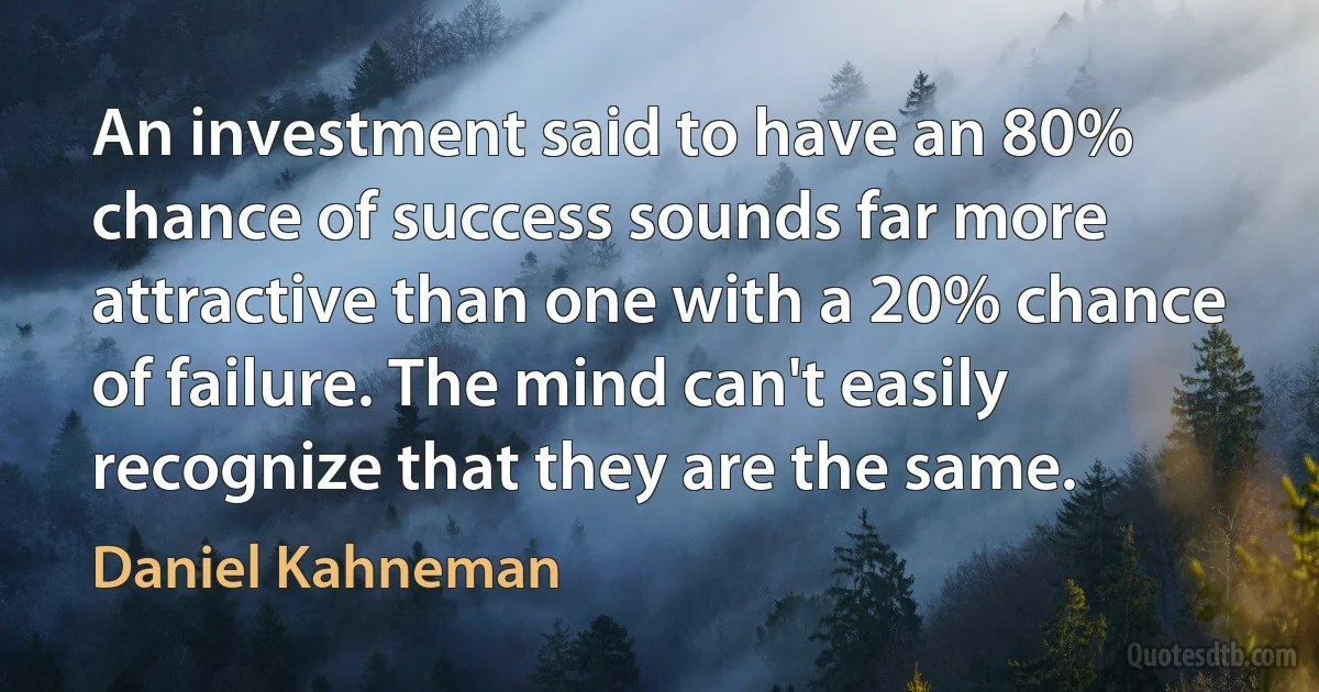 An investment said to have an 80% chance of success sounds far more attractive than one with a 20% chance of failure. The mind can't easily recognize that they are the same. (Daniel Kahneman)