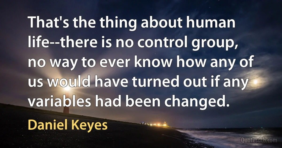 That's the thing about human life--there is no control group, no way to ever know how any of us would have turned out if any variables had been changed. (Daniel Keyes)