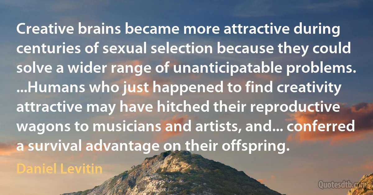 Creative brains became more attractive during centuries of sexual selection because they could solve a wider range of unanticipatable problems. ...Humans who just happened to find creativity attractive may have hitched their reproductive wagons to musicians and artists, and... conferred a survival advantage on their offspring. (Daniel Levitin)