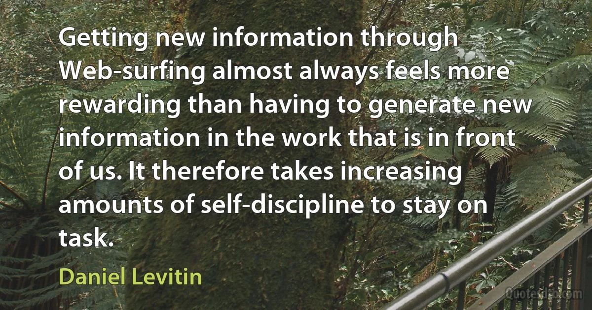 Getting new information through Web-surfing almost always feels more rewarding than having to generate new information in the work that is in front of us. It therefore takes increasing amounts of self-discipline to stay on task. (Daniel Levitin)