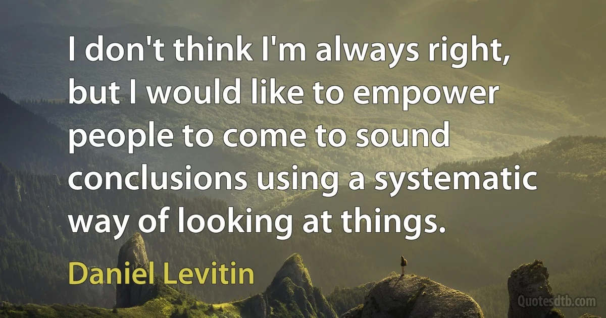 I don't think I'm always right, but I would like to empower people to come to sound conclusions using a systematic way of looking at things. (Daniel Levitin)