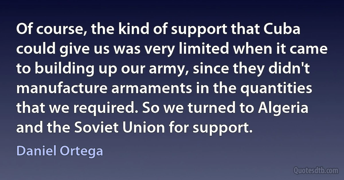 Of course, the kind of support that Cuba could give us was very limited when it came to building up our army, since they didn't manufacture armaments in the quantities that we required. So we turned to Algeria and the Soviet Union for support. (Daniel Ortega)