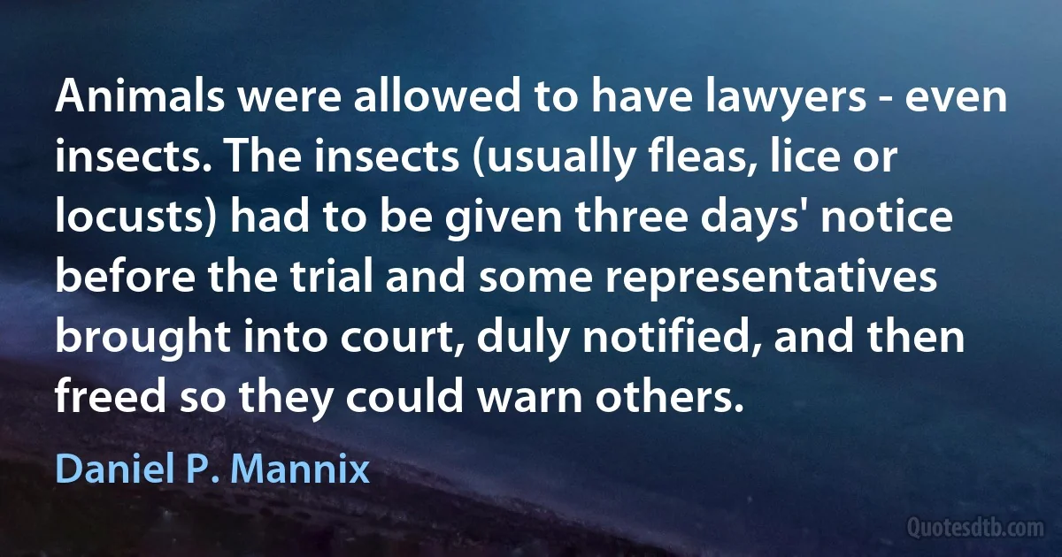 Animals were allowed to have lawyers - even insects. The insects (usually fleas, lice or locusts) had to be given three days' notice before the trial and some representatives brought into court, duly notified, and then freed so they could warn others. (Daniel P. Mannix)