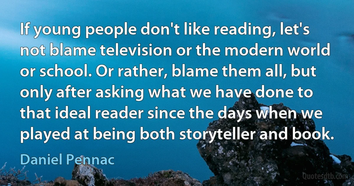 If young people don't like reading, let's not blame television or the modern world or school. Or rather, blame them all, but only after asking what we have done to that ideal reader since the days when we played at being both storyteller and book. (Daniel Pennac)