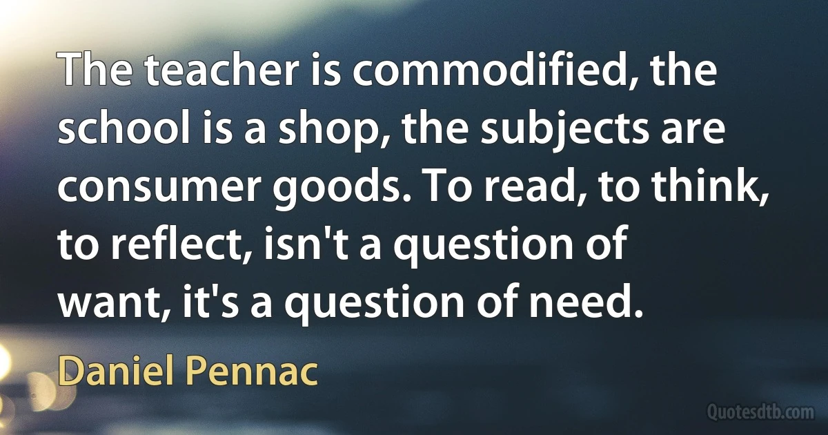 The teacher is commodified, the school is a shop, the subjects are consumer goods. To read, to think, to reflect, isn't a question of want, it's a question of need. (Daniel Pennac)