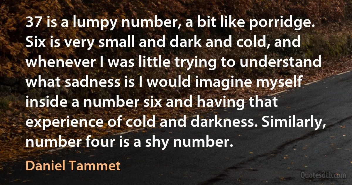 37 is a lumpy number, a bit like porridge. Six is very small and dark and cold, and whenever I was little trying to understand what sadness is I would imagine myself inside a number six and having that experience of cold and darkness. Similarly, number four is a shy number. (Daniel Tammet)