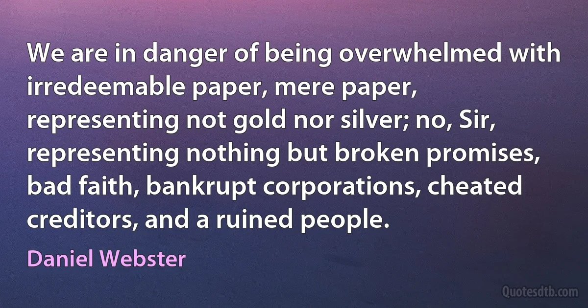 We are in danger of being overwhelmed with irredeemable paper, mere paper, representing not gold nor silver; no, Sir, representing nothing but broken promises, bad faith, bankrupt corporations, cheated creditors, and a ruined people. (Daniel Webster)