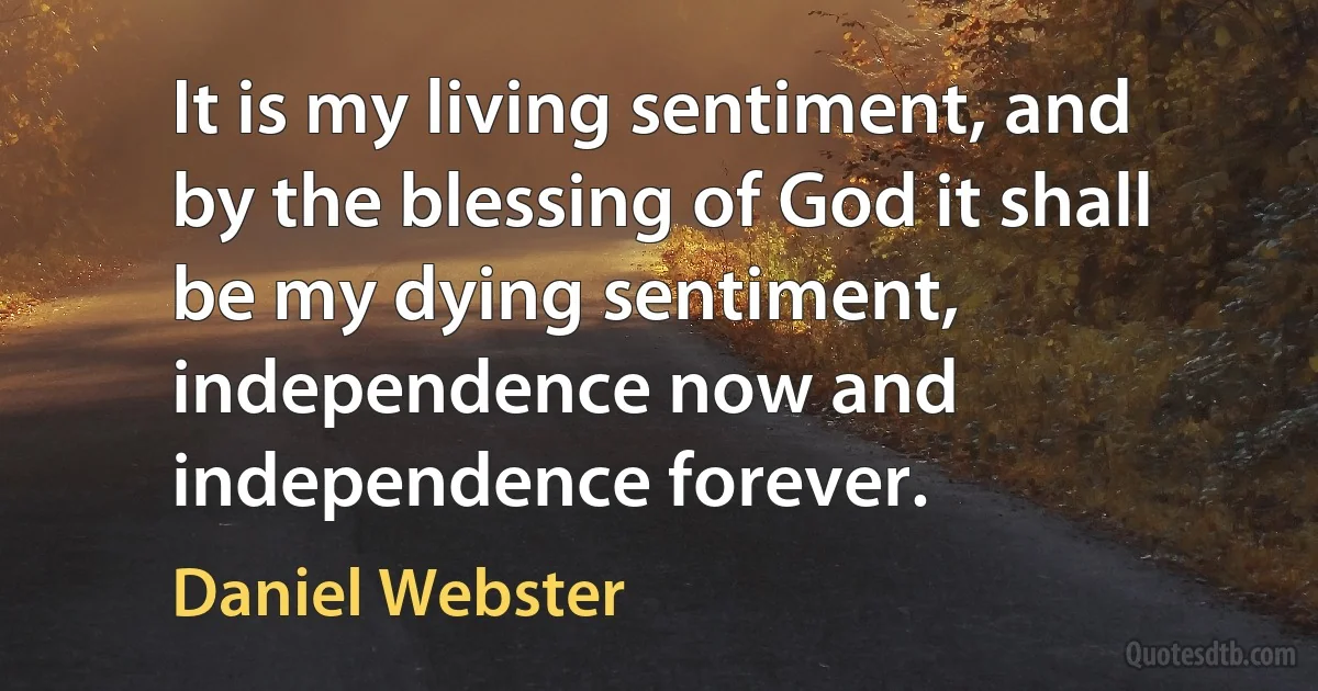 It is my living sentiment, and by the blessing of God it shall be my dying sentiment, independence now and independence forever. (Daniel Webster)