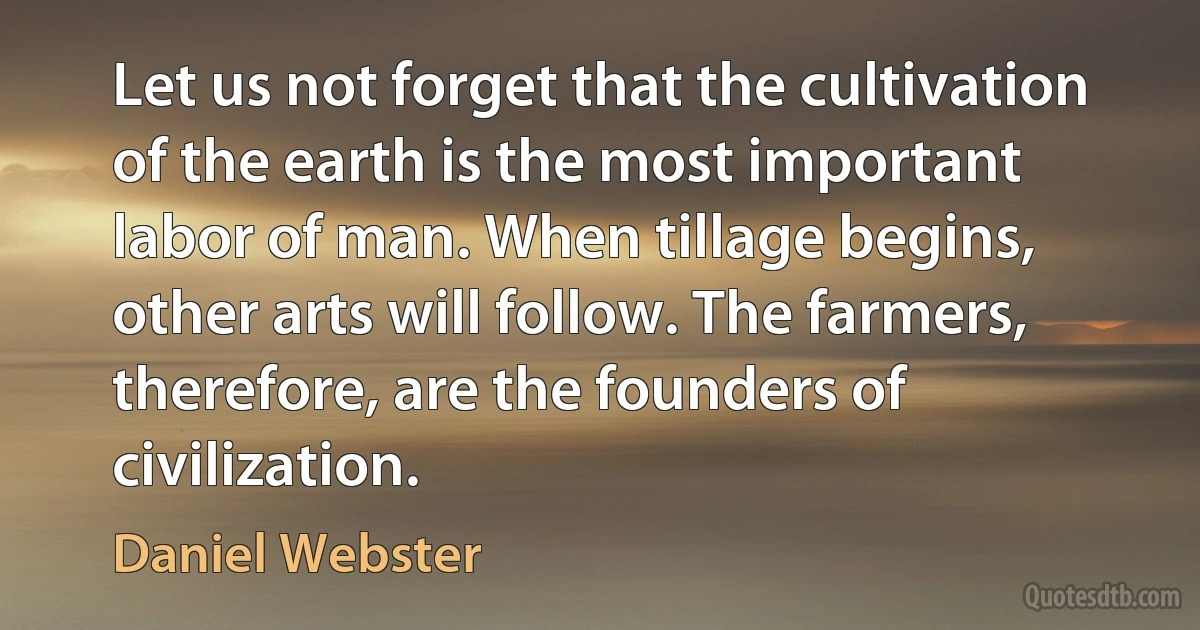 Let us not forget that the cultivation of the earth is the most important labor of man. When tillage begins, other arts will follow. The farmers, therefore, are the founders of civilization. (Daniel Webster)