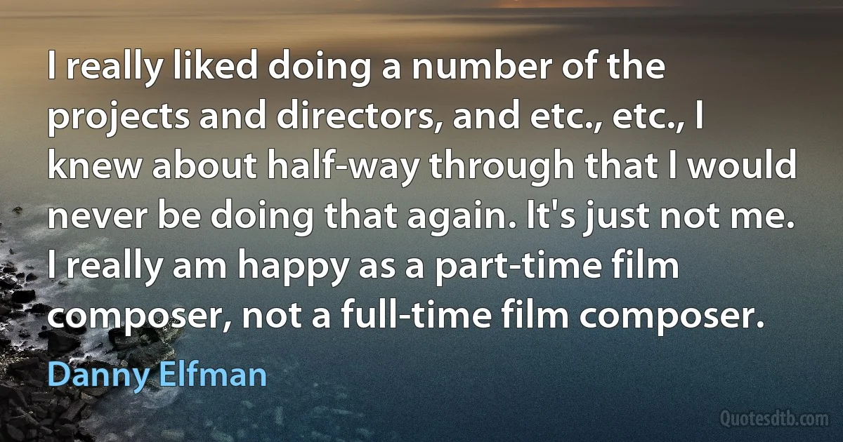 I really liked doing a number of the projects and directors, and etc., etc., I knew about half-way through that I would never be doing that again. It's just not me. I really am happy as a part-time film composer, not a full-time film composer. (Danny Elfman)