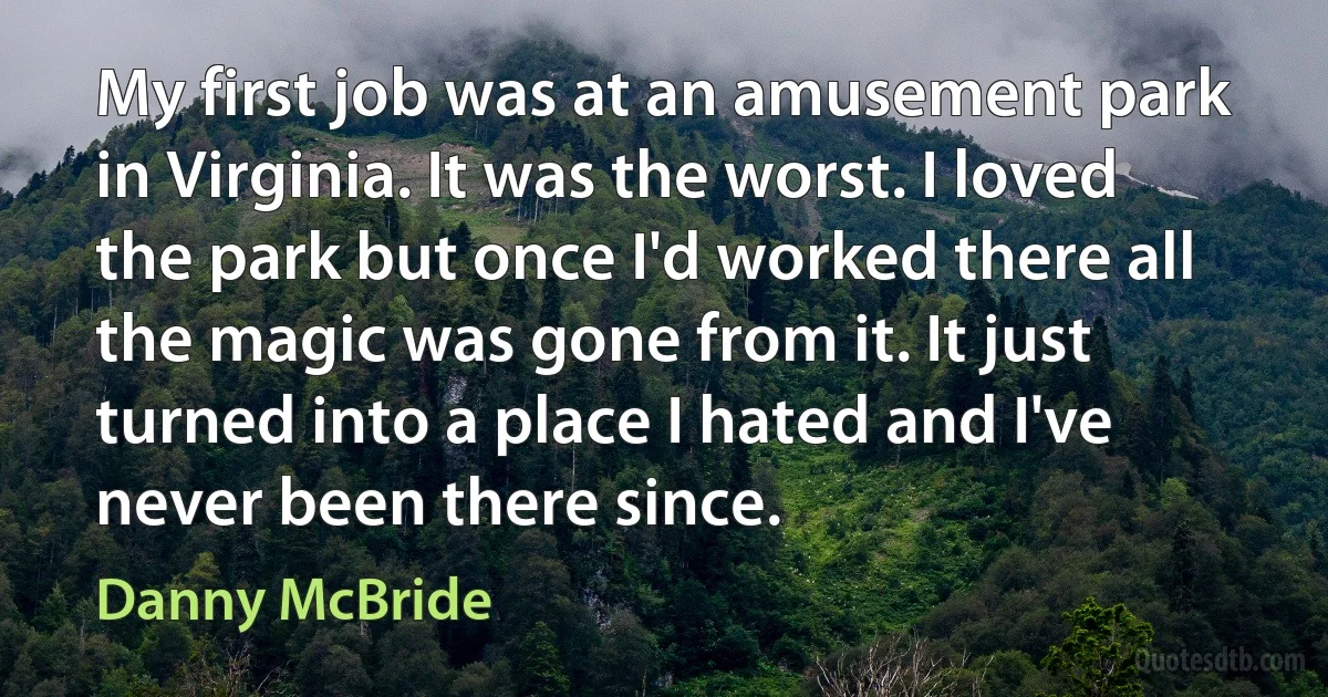 My first job was at an amusement park in Virginia. It was the worst. I loved the park but once I'd worked there all the magic was gone from it. It just turned into a place I hated and I've never been there since. (Danny McBride)